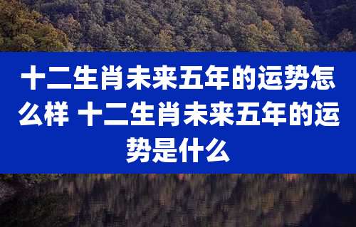 十二生肖未来五年的运势怎么样 十二生肖未来五年的运势是什么