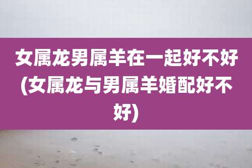 女属龙男属羊在一起好不好(女属龙与男属羊婚配好不好)