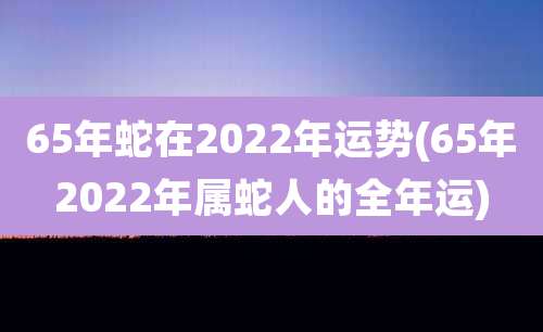 65年蛇在2022年运势(65年2022年属蛇人的全年运)