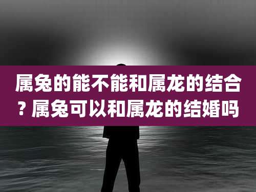 属兔的能不能和属龙的结合? 属兔可以和属龙的结婚吗