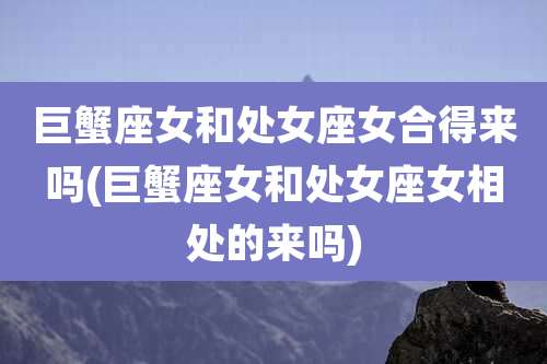 巨蟹座女和处女座女合得来吗(巨蟹座女和处女座女相处的来吗)