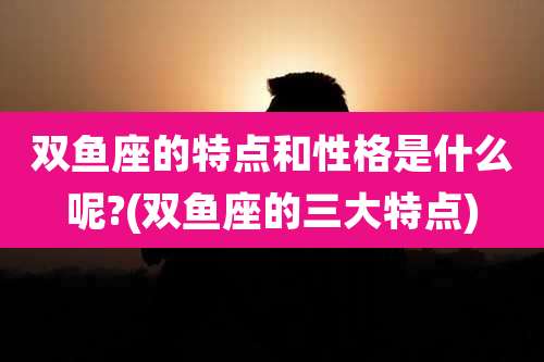双鱼座的特点和性格是什么呢?(双鱼座的三大特点)