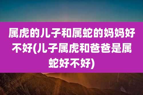 属虎的儿子和属蛇的妈妈好不好(儿子属虎和爸爸是属蛇好不好)
