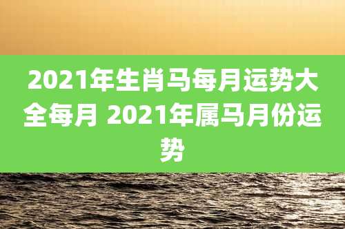 2021年生肖马每月运势大全每月 2021年属马月份运势