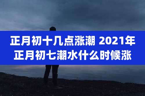 正月初十几点涨潮 2021年正月初七潮水什么时候涨