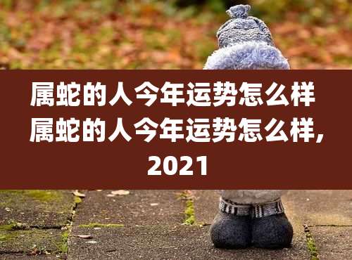 属蛇的人今年运势怎么样 属蛇的人今年运势怎么样,2021