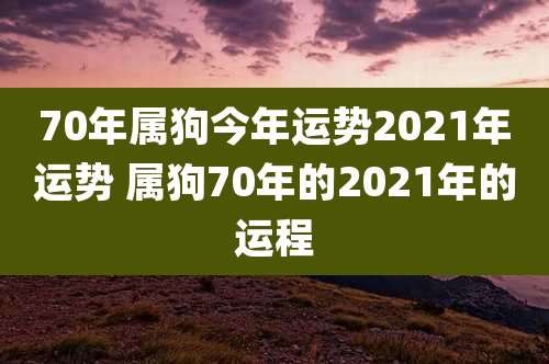 70年属狗今年运势2021年运势 属狗70年的2021年的运程
