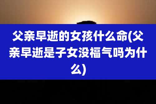 父亲早逝的女孩什么命(父亲早逝是子女没福气吗为什么)