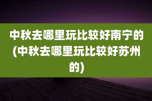 中秋去哪里玩比较好南宁的(中秋去哪里玩比较好苏州的)