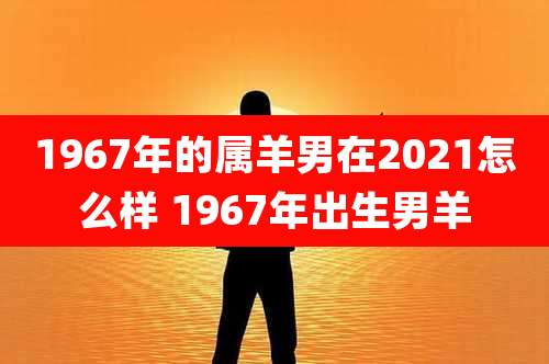 1967年的属羊男在2021怎么样 1967年出生男羊