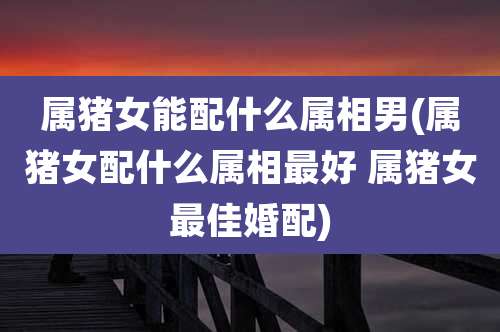 属猪女能配什么属相男(属猪女配什么属相最好 属猪女最佳婚配)