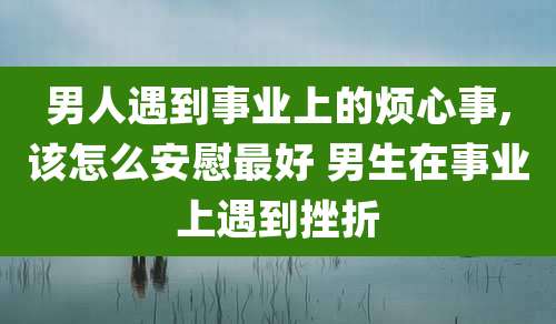 男人遇到事业上的烦心事,该怎么安慰最好 男生在事业上遇到挫折