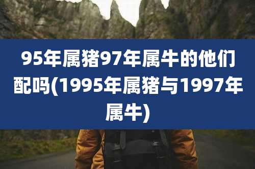 95年属猪97年属牛的他们配吗(1995年属猪与1997年属牛)