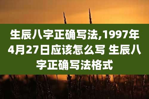 生辰八字正确写法,1997年4月27日应该怎么写 生辰八字正确写法格式