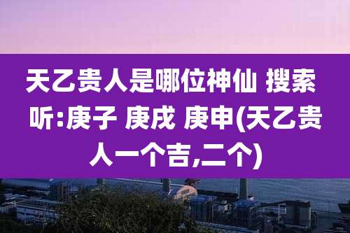 天乙贵人是哪位神仙 搜索 听:庚子 庚戌 庚申(天乙贵人一个吉,二个)