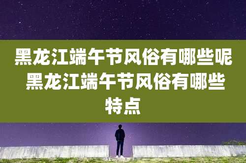 黑龙江端午节风俗有哪些呢 黑龙江端午节风俗有哪些特点