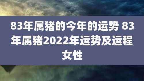83年属猪的今年的运势 83年属猪2022年运势及运程女性