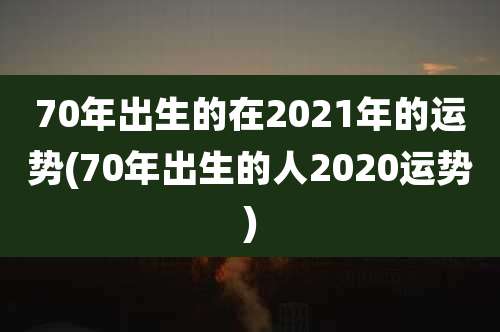 70年出生的在2021年的运势(70年出生的人2020运势)