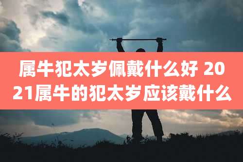 属牛犯太岁佩戴什么好 2021属牛的犯太岁应该戴什么