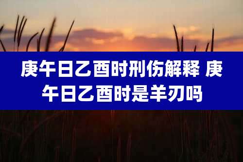 庚午日乙酉时刑伤解释 庚午日乙酉时是羊刃吗