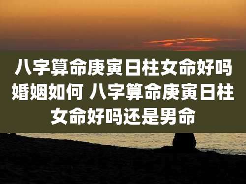 八字算命庚寅日柱女命好吗婚姻如何 八字算命庚寅日柱女命好吗还是男命