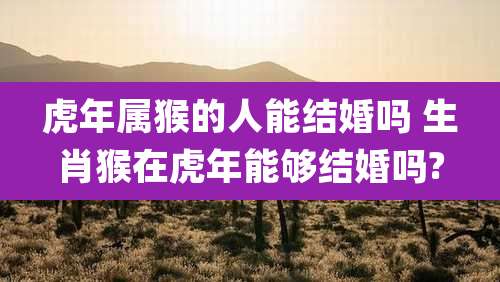 虎年属猴的人能结婚吗 生肖猴在虎年能够结婚吗?
