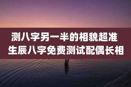 测八字另一半的相貌超准 生辰八字免费测试配偶长相