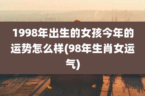 1998年出生的女孩今年的运势怎么样(98年生肖女运气)