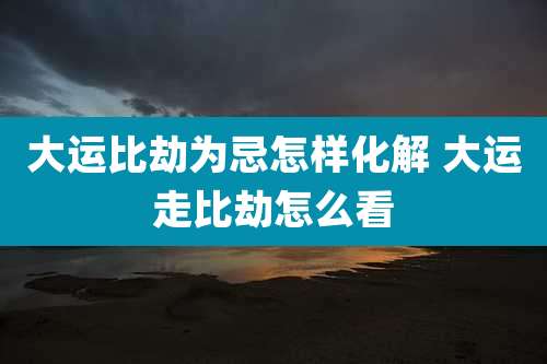 大运比劫为忌怎样化解 大运走比劫怎么看