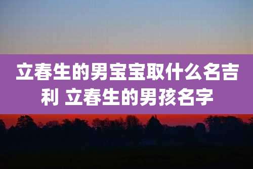 立春生的男宝宝取什么名吉利 立春生的男孩名字