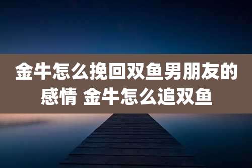 金牛怎么挽回双鱼男朋友的感情 金牛怎么追双鱼