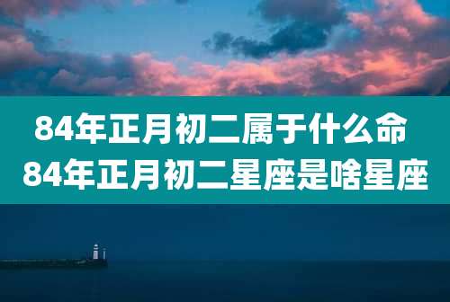84年正月初二属于什么命 84年正月初二星座是啥星座