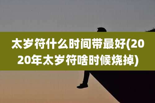 太岁符什么时间带最好(2020年太岁符啥时候烧掉)