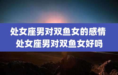 处女座男对双鱼女的感情 处女座男对双鱼女好吗