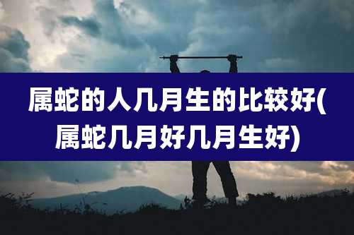 属蛇的人几月生的比较好(属蛇几月好几月生好)