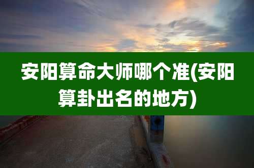 安阳算命大师哪个准(安阳算卦出名的地方)