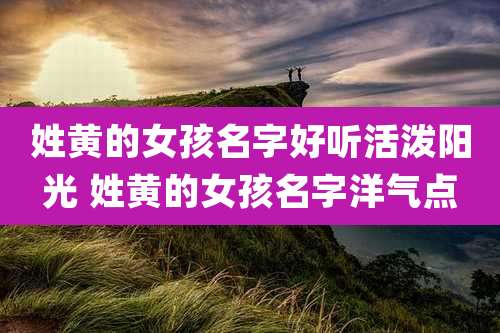 姓黄的女孩名字好听活泼阳光 姓黄的女孩名字洋气点