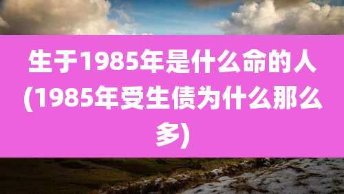 生于1985年是什么命的人(1985年受生债为什么那么多)