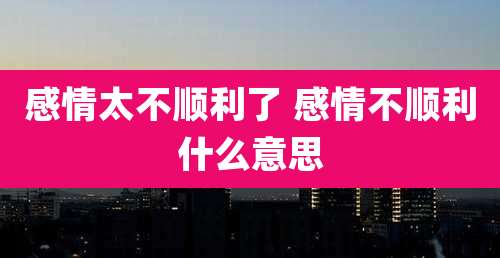 感情太不顺利了 感情不顺利什么意思