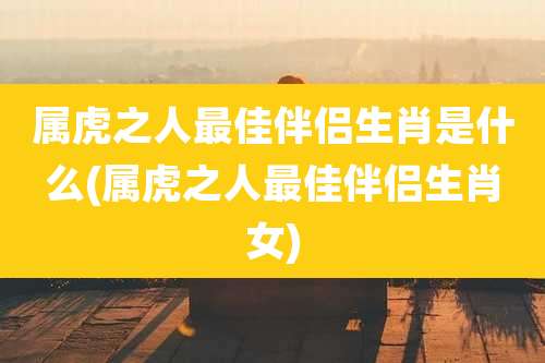 属虎之人最佳伴侣生肖是什么(属虎之人最佳伴侣生肖女)
