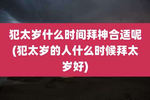 犯太岁什么时间拜神合适呢(犯太岁的人什么时候拜太岁好)