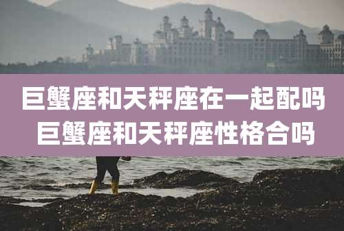 巨蟹座和天秤座在一起配吗 巨蟹座和天秤座性格合吗