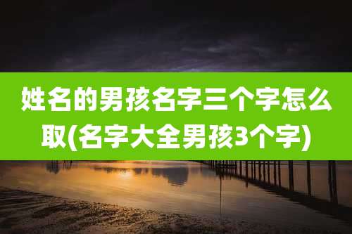 姓名的男孩名字三个字怎么取(名字大全男孩3个字)