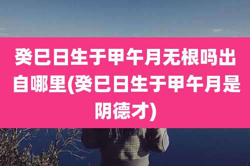 癸巳日生于甲午月无根吗出自哪里(癸巳日生于甲午月是阴德才)