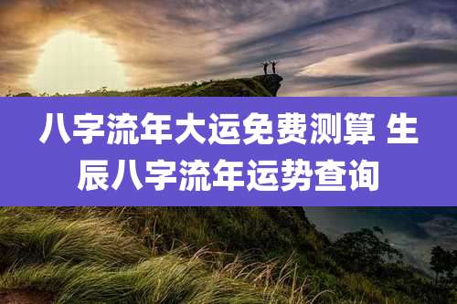 八字流年大运免费测算 生辰八字流年运势查询
