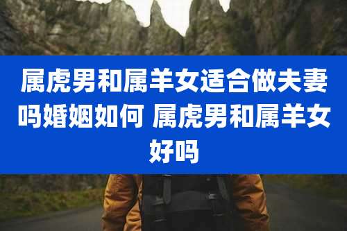 属虎男和属羊女适合做夫妻吗婚姻如何 属虎男和属羊女好吗