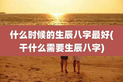 什么时候的生辰八字最好(干什么需要生辰八字)