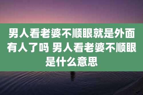 男人看老婆不顺眼就是外面有人了吗 男人看老婆不顺眼是什么意思