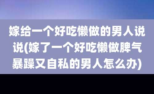 嫁给一个好吃懒做的男人说说(嫁了一个好吃懒做脾气暴躁又自私的男人怎么办)