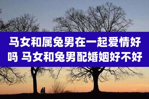 马女和属兔男在一起爱情好吗 马女和兔男配婚姻好不好